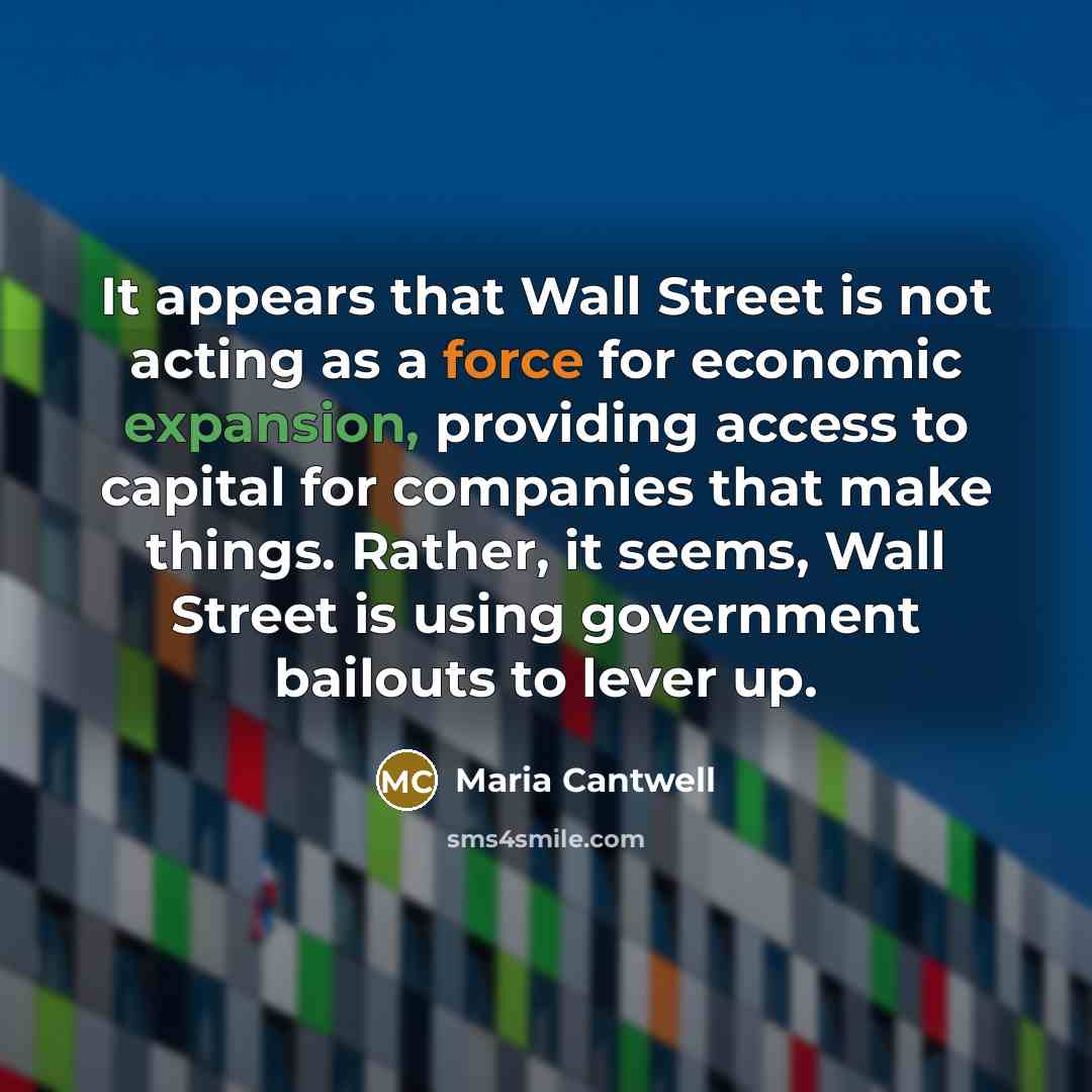 “It appears that Wall Street is not acting as a force for economic expansion, providing access to capital for companies that make things. Rather, it seems, Wall Street is using government bailouts to lever up.” quote by Maria Cantwell