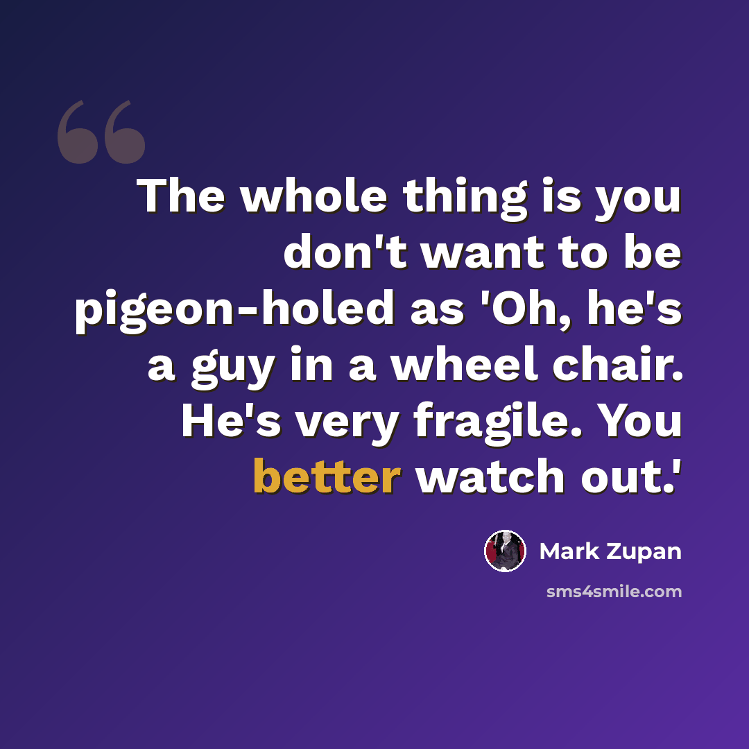 “The whole thing is you don't want to be pigeon-holed as 'Oh, he's a guy in a wheel chair. He's very fragile. You better watch out.'” quote by Mark Zupan
