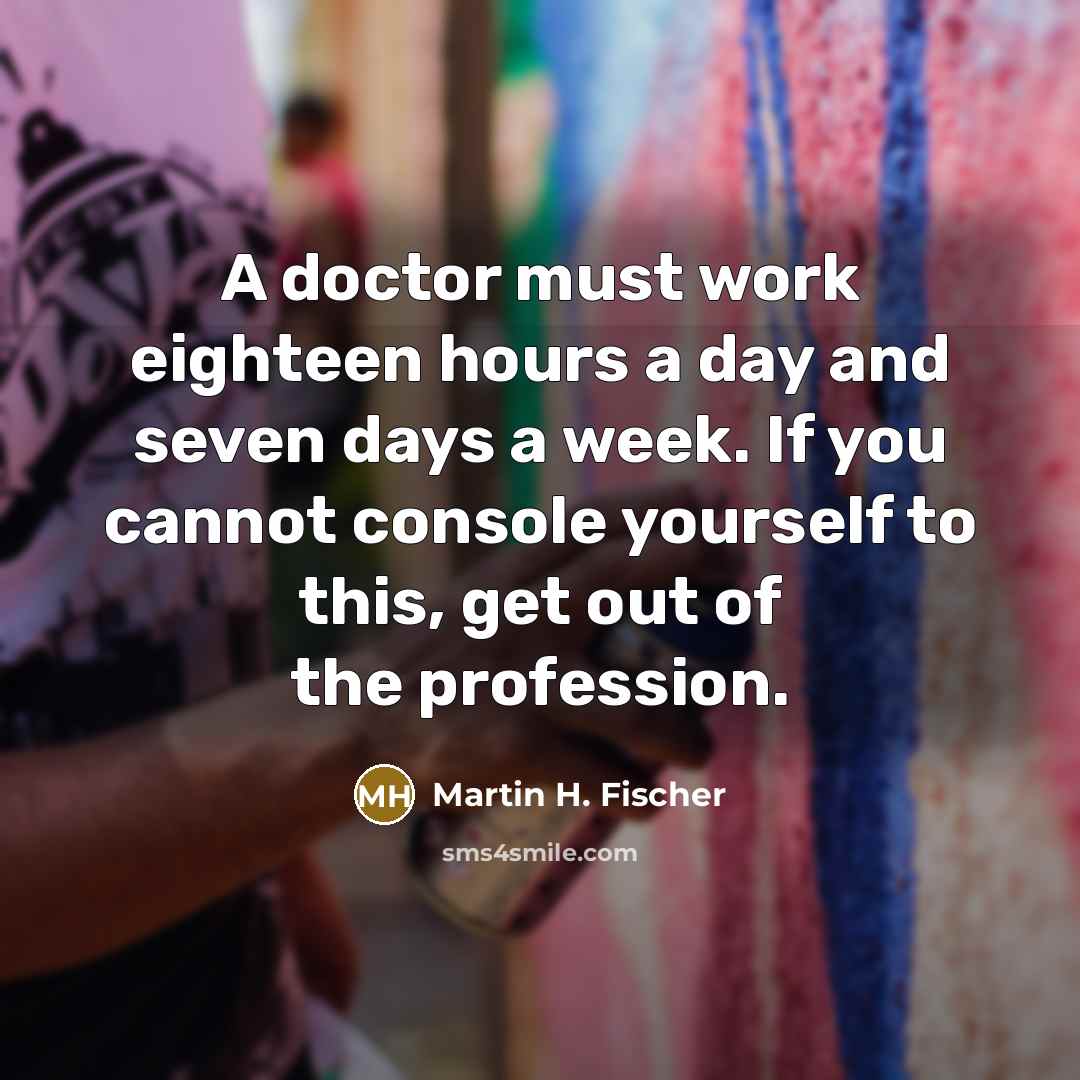 “A doctor must work eighteen hours a day and seven days a week. If you cannot console yourself to this, get out of the profession.” quote by Martin H. Fischer