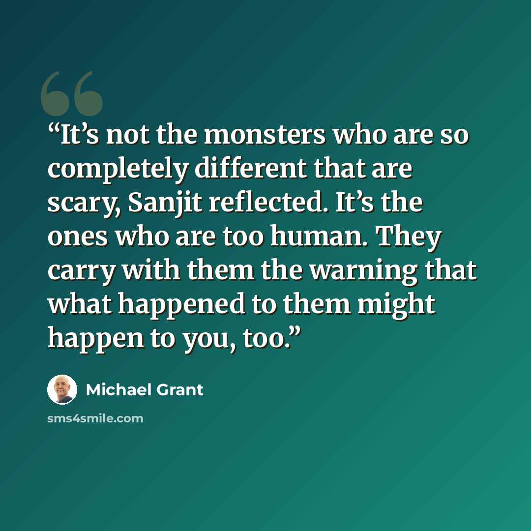 “It’s not the monsters who are so completely different that are scary, Sanjit reflected. It’s the ones who are too human. They carry with them the warning that what happened to them might happen to you, too.” quote by Michael Grant