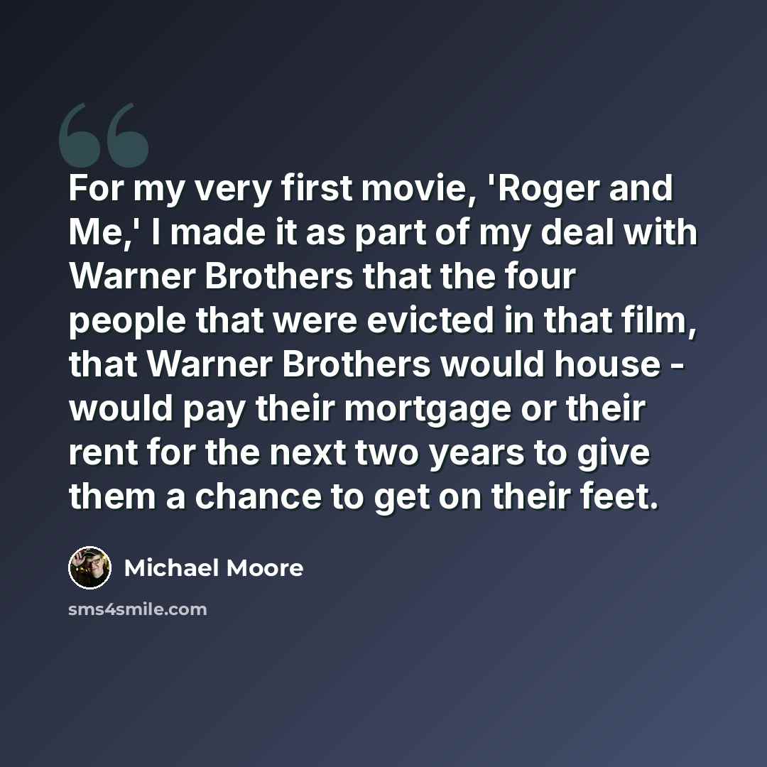 “For my very first movie, 'Roger and Me,' I made it as part of my deal with Warner Brothers that the four people that were evicted in that film, that Warner Brothers would house - would pay their mortgage or their rent for the next two years to give them a chance to get on their feet.” quote by Michael Moore