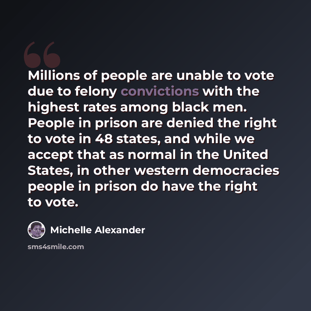 “Millions of people are unable to vote due to felony convictions with the highest rates among black men. People in prison are denied the right to vote in 48 states, and while we accept that as normal in the United States, in other western democracies people in prison do have the right to vote.” quote by Michelle Alexander