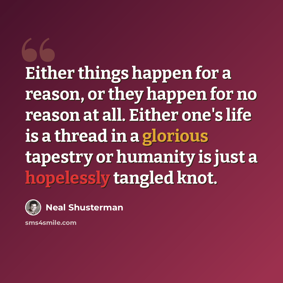 “Either things happen for a reason, or they happen for no reason at all. Either one's life is a thread in a glorious tapestry or humanity is just a hopelessly tangled knot.” quote by Neal Shusterman