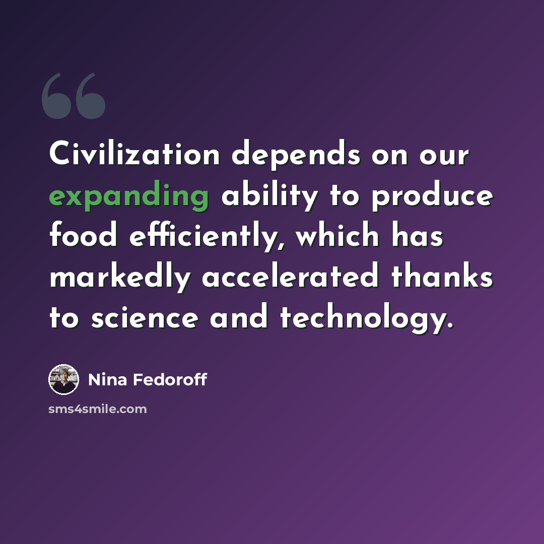 “Civilization depends on our expanding ability to produce food efficiently, which has markedly accelerated thanks to science and technology.” quote by Nina Fedoroff