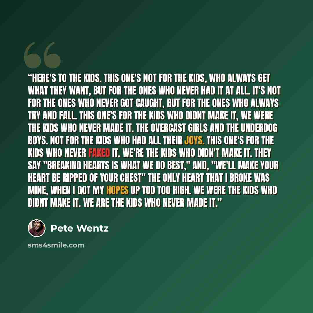 “Here's to the kids. This one's not for the kids, who always get what they want, But for the ones who never had it at all. It's not for the ones who never got caught, But for the ones who always try and fall. This one's for the kids who didnt make it, We were the kids who never made it. The…” quote by Pete Wentz
