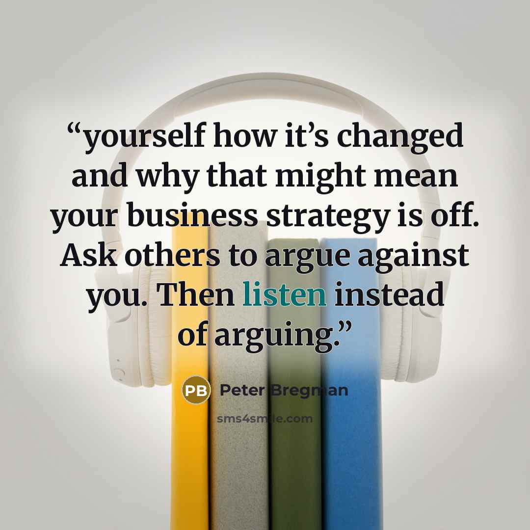 “yourself how it’s changed and why that might mean your business strategy is off. Ask others to argue against you. Then listen instead of arguing.” quote by Peter Bregman