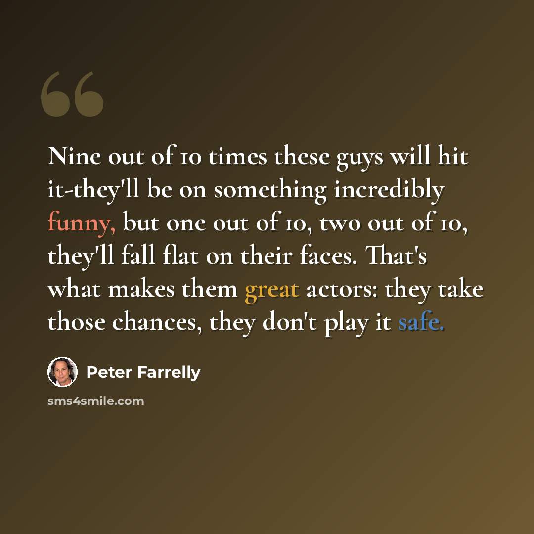 “Nine out of 10 times these guys will hit it-they'll be on something incredibly funny, but one out of 10, two out of 10, they'll fall flat on their faces. That's what makes them great actors: they take those chances, they don't play it safe.” quote by Peter Farrelly