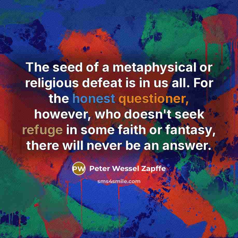 “The seed of a metaphysical or religious defeat is in us all. For the honest questioner, however, who doesn't seek refuge in some faith or fantasy, there will never be an answer.” quote by Peter Wessel Zapffe