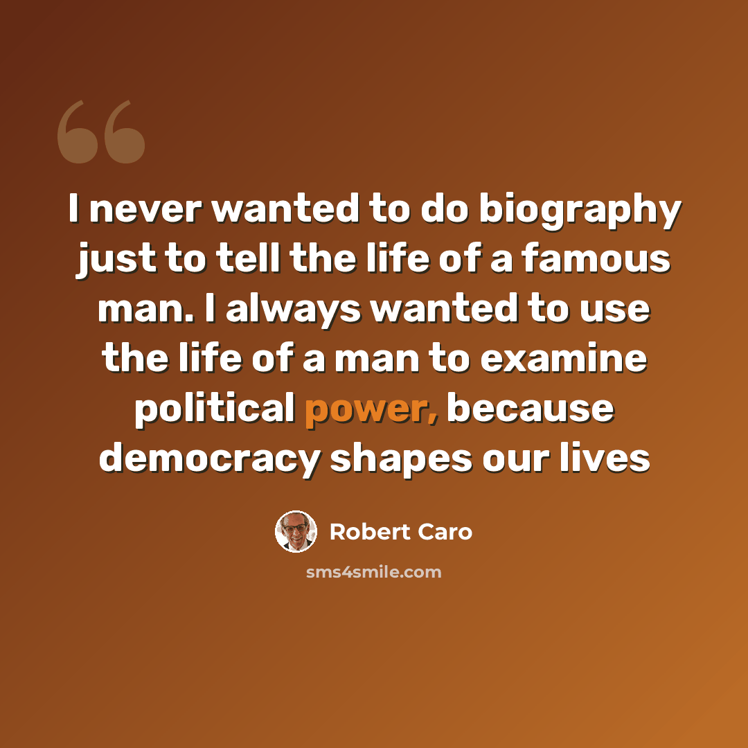 “I never wanted to do biography just to tell the life of a famous man. I always wanted to use the life of a man to examine political power, because democracy shapes our lives” quote by Robert Caro