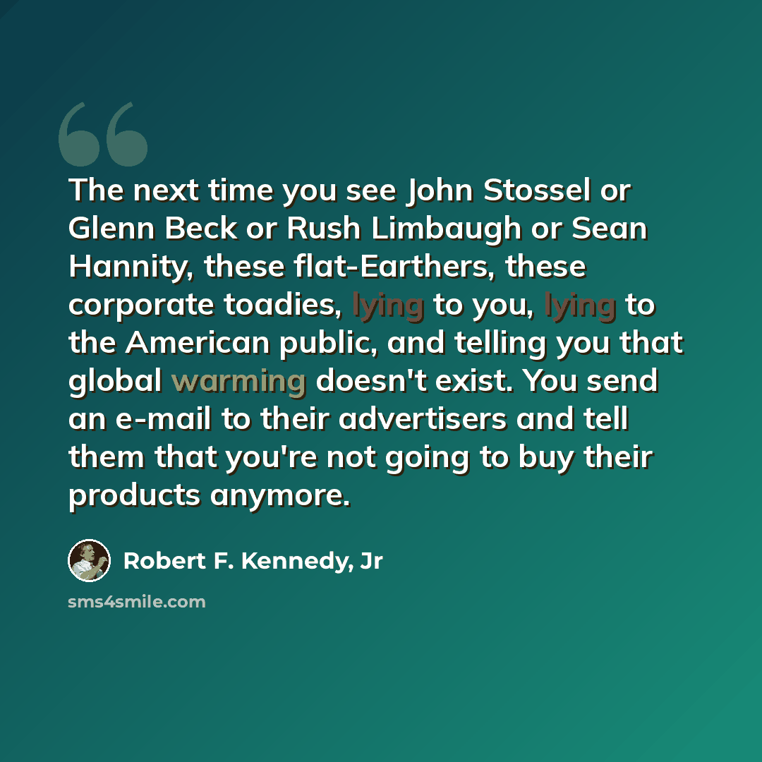 “The next time you see John Stossel or Glenn Beck or Rush Limbaugh or Sean Hannity, these flat-Earthers, these corporate toadies, lying to you, lying to the American public, and telling you that global warming doesn't exist. You send an e-mail to their advertisers and tell them that you're not…” quote by Robert F. Kennedy, Jr