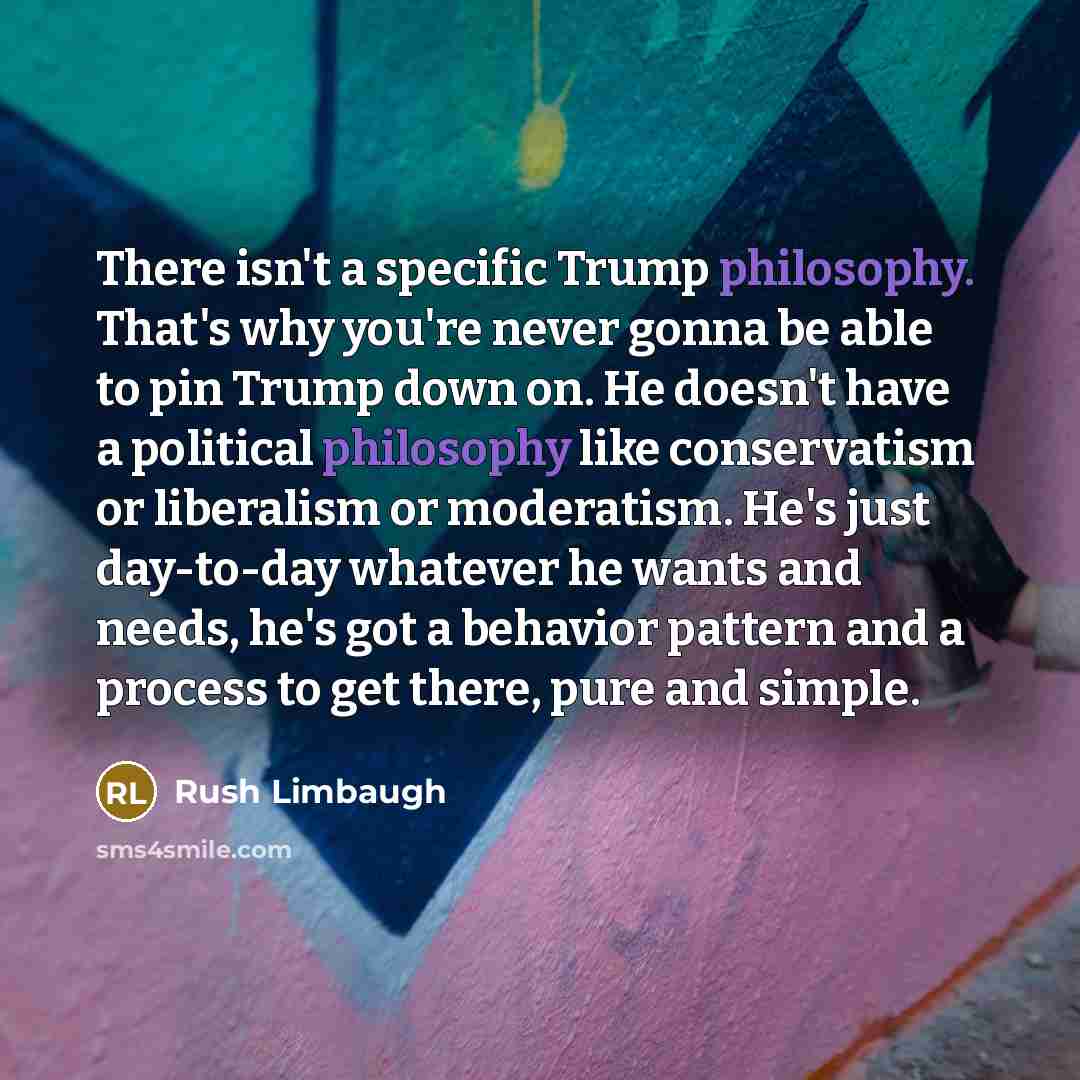 “There isn't a specific Trump philosophy. That's why you're never gonna be able to pin Trump down on. He doesn't have a political philosophy like conservatism or liberalism or moderatism. He's just day-to-day whatever he wants and needs, he's got a behavior pattern and a process to get there, pure…” quote by Rush Limbaugh