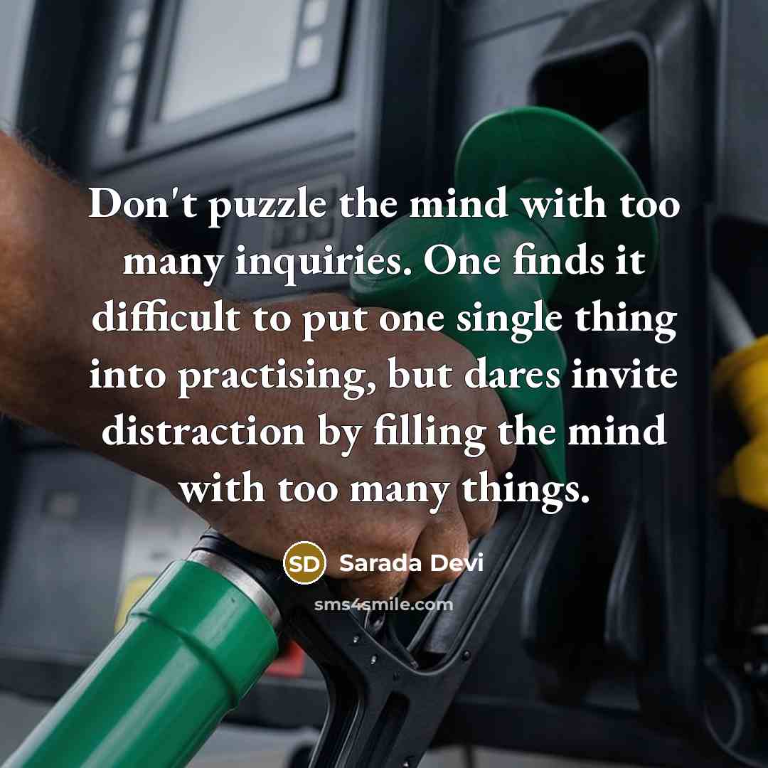 “Don't puzzle the mind with too many inquiries. One finds it difficult to put one single thing into practising, but dares invite distraction by filling the mind with too many things.” quote by Sarada Devi