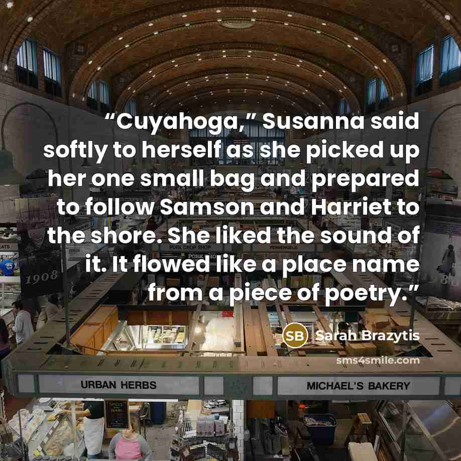 “Cuyahoga,” Susanna said softly to herself as she picked up her one small bag and prepared to follow Samson and Harriet to the shore. She liked the sound of it. It flowed like a place name from a piece of poetry.” quote by Sarah Brazytis