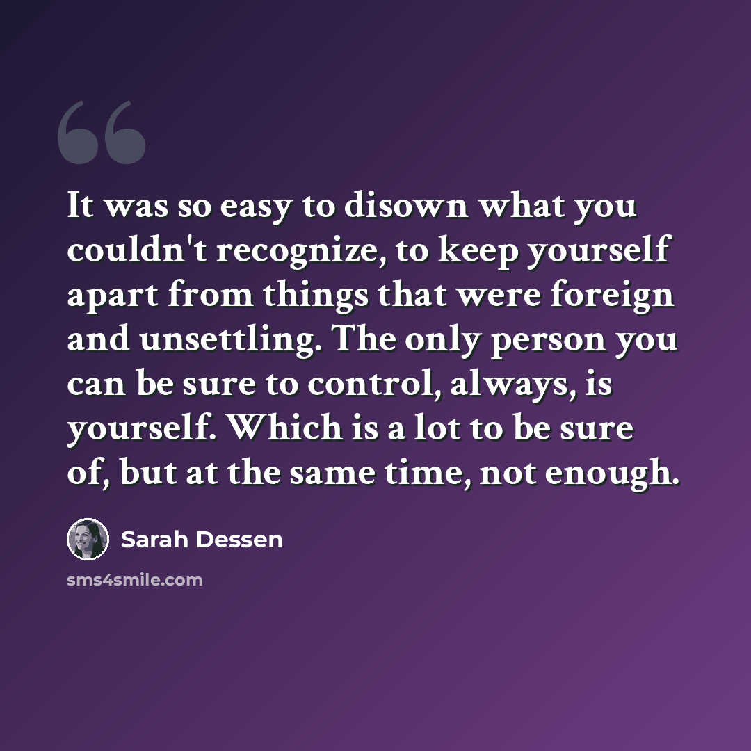 “It was so easy to disown what you couldn't recognize, to keep yourself apart from things that were foreign and unsettling. The only person you can be sure to control, always, is yourself. Which is a lot to be sure of, but at the same time, not enough.” quote by Sarah Dessen