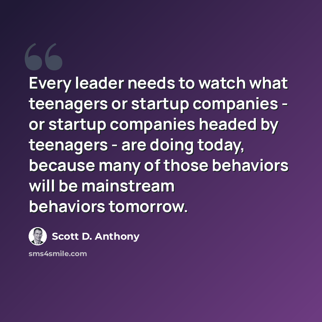 “Every leader needs to watch what teenagers or startup companies - or startup companies headed by teenagers - are doing today, because many of those behaviors will be mainstream behaviors tomorrow.” quote by Scott D. Anthony