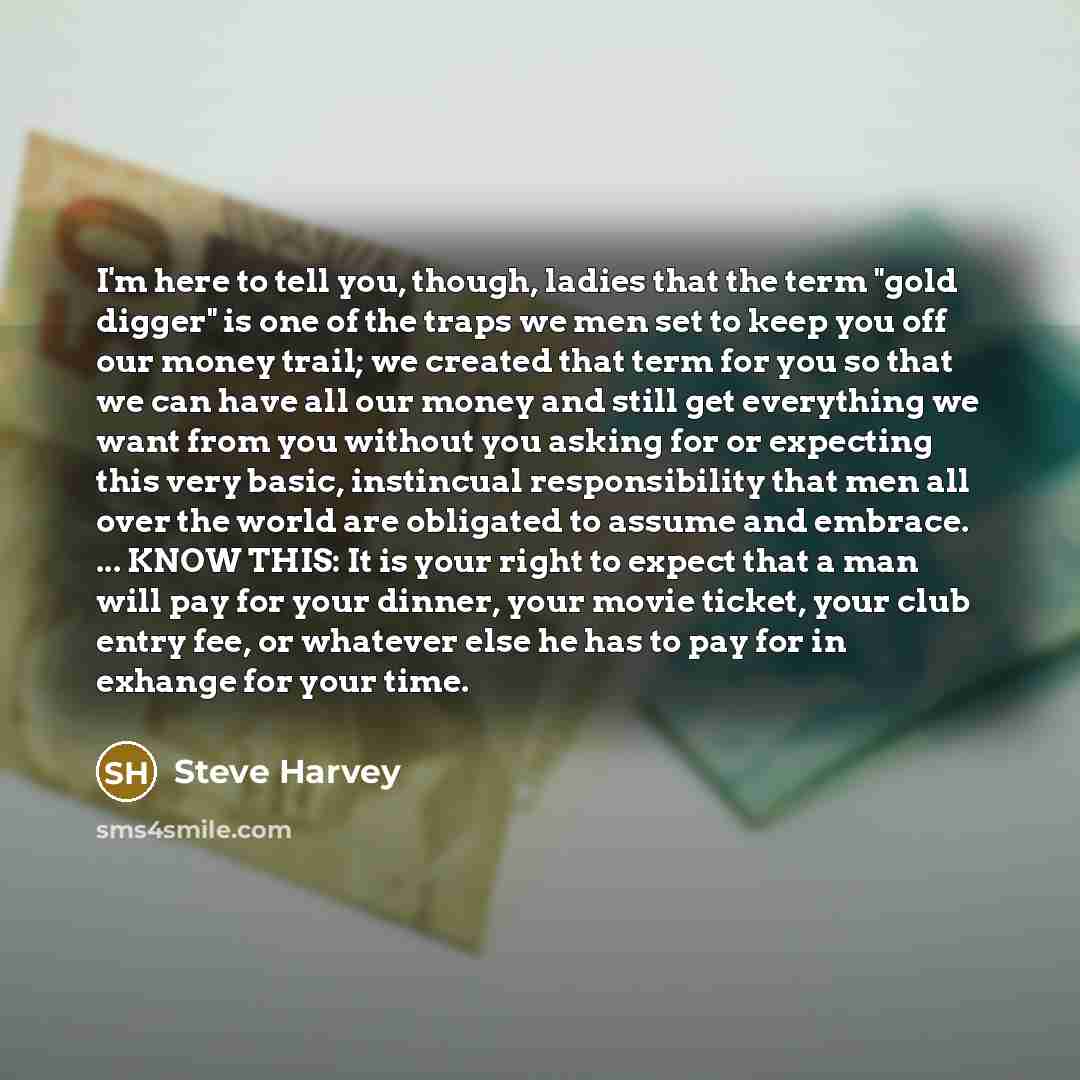 “I'm here to tell you, though, ladies that the term "gold digger" is one of the traps we men set to keep you off our money trail; we created that term for you so that we can have all our money and still get everything we want from you without you asking for or expecting this very basic, instincual…” quote by Steve Harvey