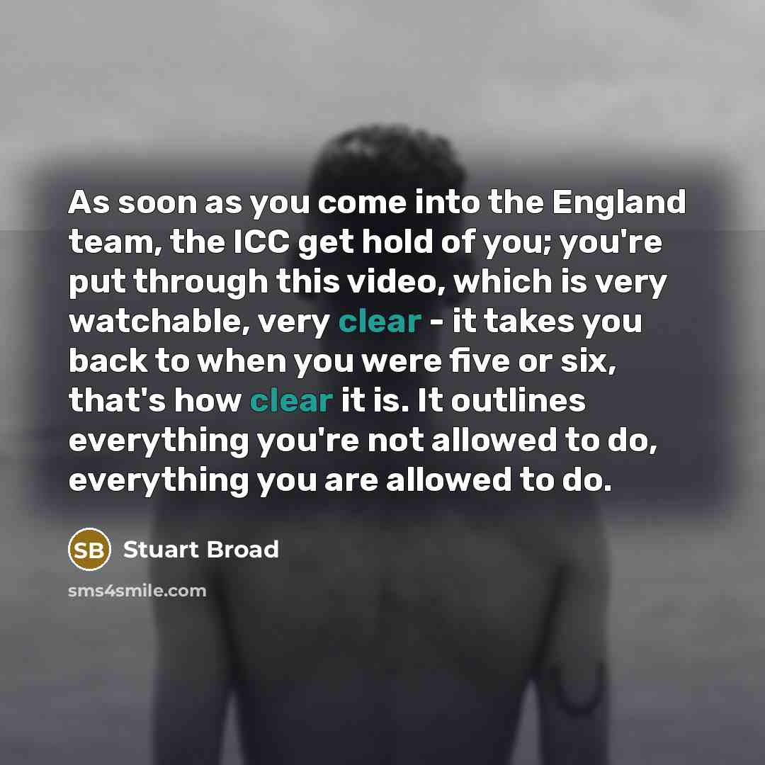“As soon as you come into the England team, the ICC get hold of you; you're put through this video, which is very watchable, very clear - it takes you back to when you were five or six, that's how clear it is. It outlines everything you're not allowed to do, everything you are allowed to do.” quote by Stuart Broad