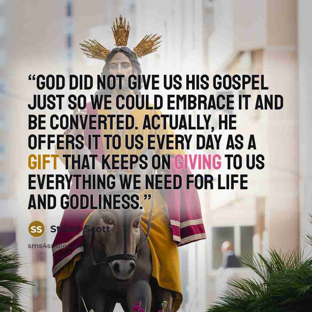 “God did not give us his gospel just so we could embrace it and be converted. Actually, he offers it to us every day as a gift that keeps on giving to us everything we need for life and godliness.” quote by Stuart Scott