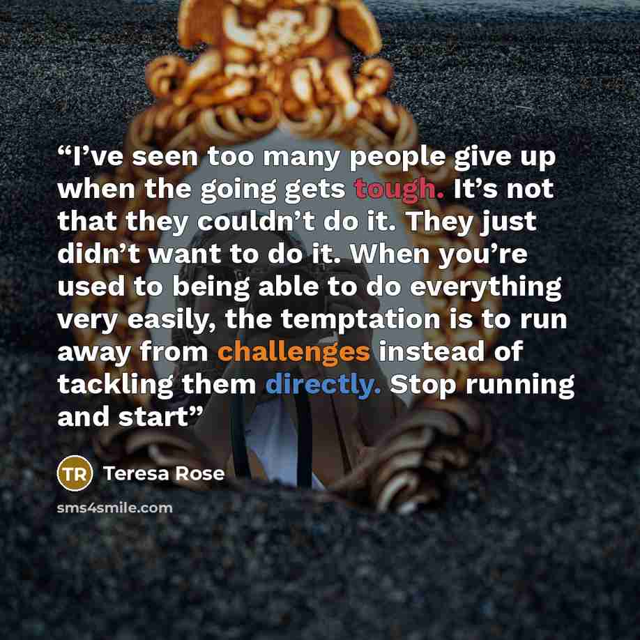 “I’ve seen too many people give up when the going gets tough. It’s not that they couldn’t do it. They just didn’t want to do it. When you’re used to being able to do everything very easily, the temptation is to run away from challenges instead of tackling them directly. Stop running and start” quote by Teresa Rose