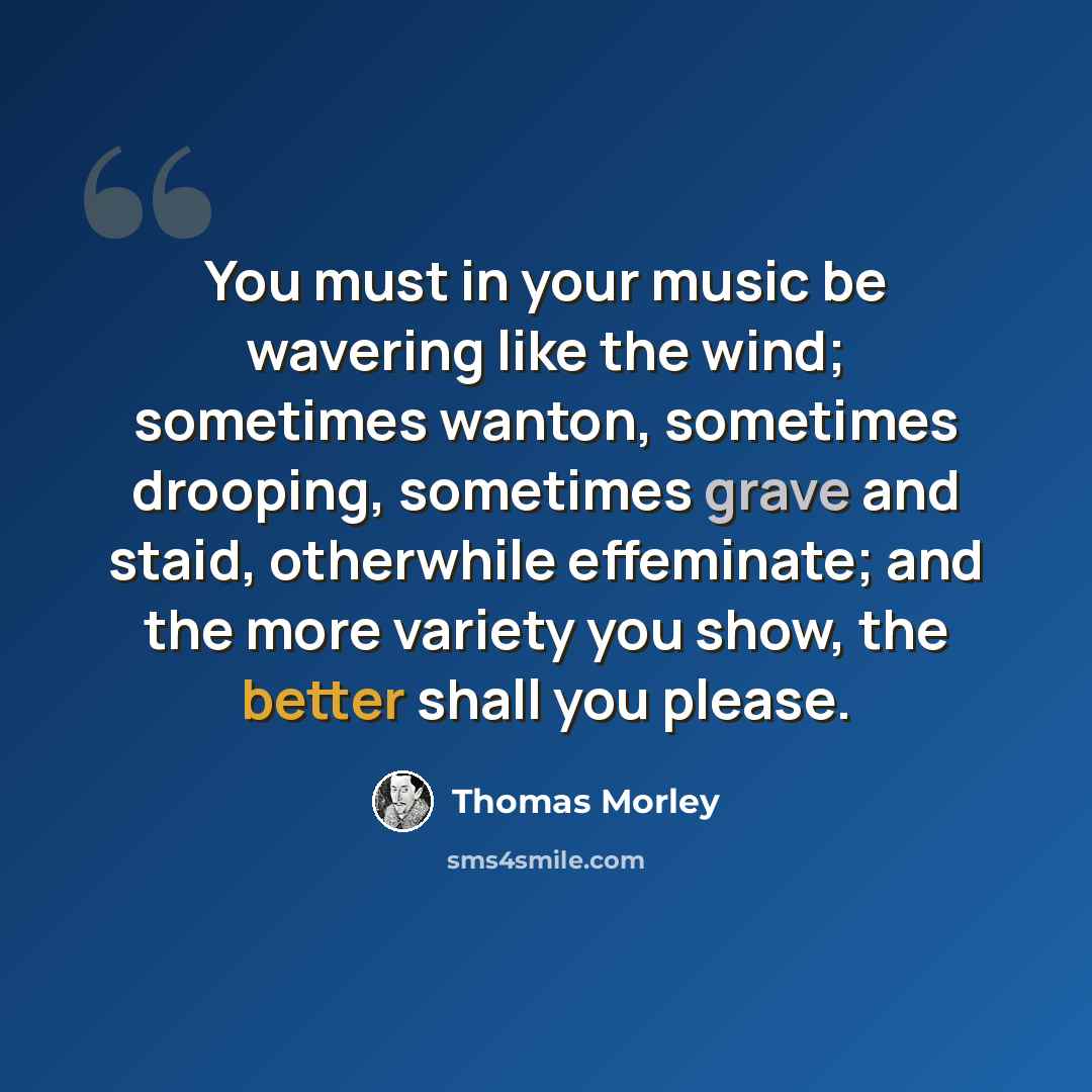 “You must in your music be wavering like the wind; sometimes wanton, sometimes drooping, sometimes grave and staid, otherwhile effeminate; and the more variety you show, the better shall you please.” quote by Thomas Morley