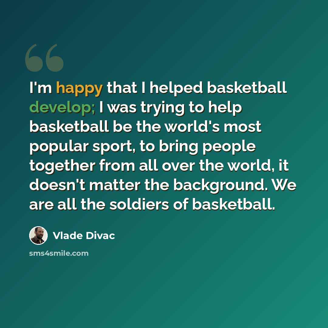 “I'm happy that I helped basketball develop; I was trying to help basketball be the world's most popular sport, to bring people together from all over the world, it doesn't matter the background. We are all the soldiers of basketball.” quote by Vlade Divac