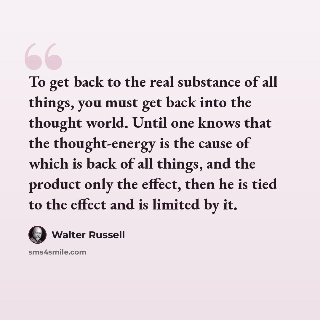 “To get back to the real substance of all things, you must get back into the thought world. Until one knows that the thought-energy is the cause of which is back of all things, and the product only the effect, then he is tied to the effect and is limited by it.” quote by Walter Russell