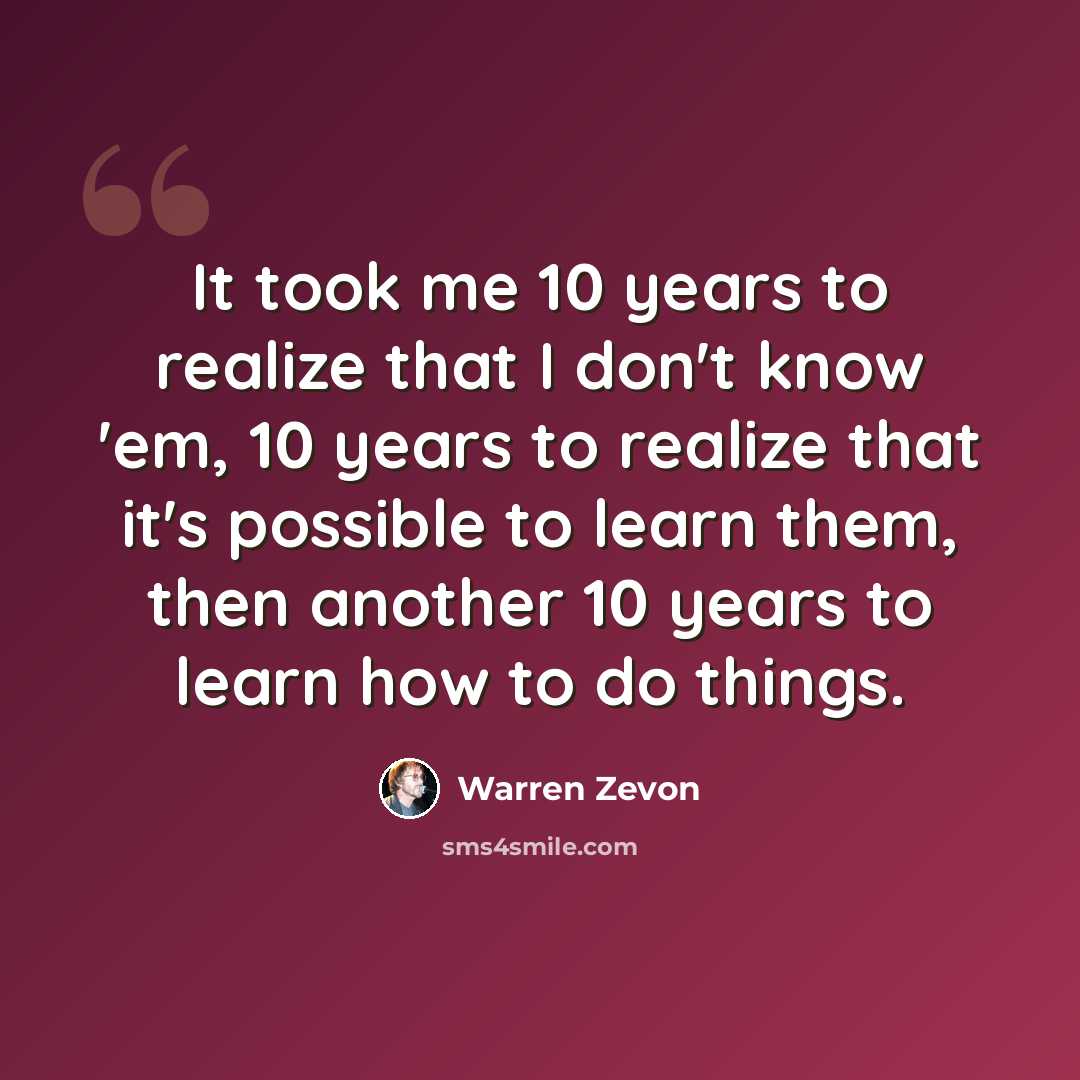 “It took me 10 years to realize that I don't know 'em, 10 years to realize that it's possible to learn them, then another 10 years to learn how to do things.” quote by Warren Zevon
