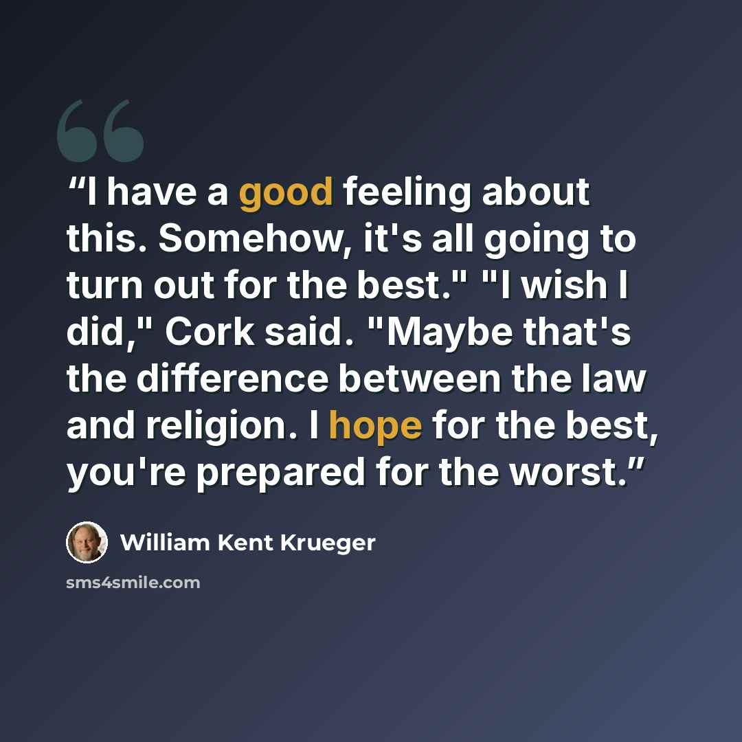 “I have a good feeling about this. Somehow, it's all going to turn out for the best." "I wish I did," Cork said. "Maybe that's the difference between the law and religion. I hope for the best, you're prepared for the worst.” quote by William Kent Krueger