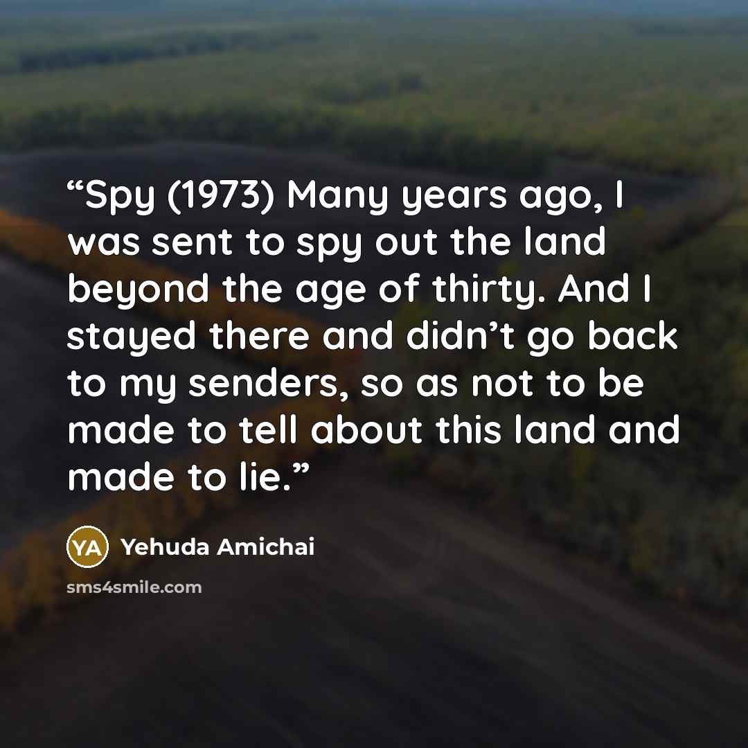 “Spy (1973) Many years ago, I was sent to spy out the land beyond the age of thirty. And I stayed there and didn’t go back to my senders, so as not to be made to tell about this land and made to lie.” quote by Yehuda Amichai