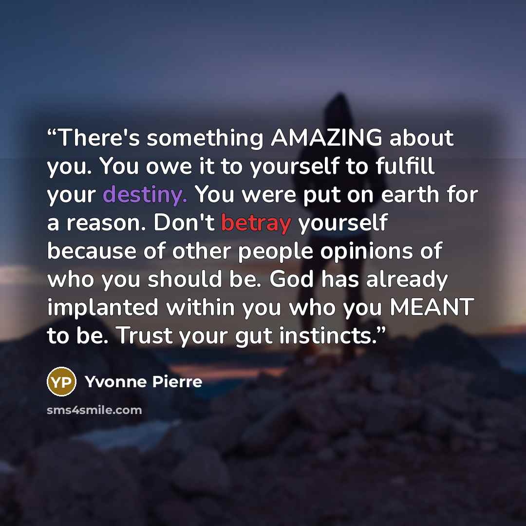 “There's something AMAZING about you. You owe it to yourself to fulfill your destiny. You were put on earth for a reason. Don't betray yourself because of other people opinions of who you should be. God has already implanted within you who you MEANT to be. Trust your gut instincts.” quote by Yvonne Pierre