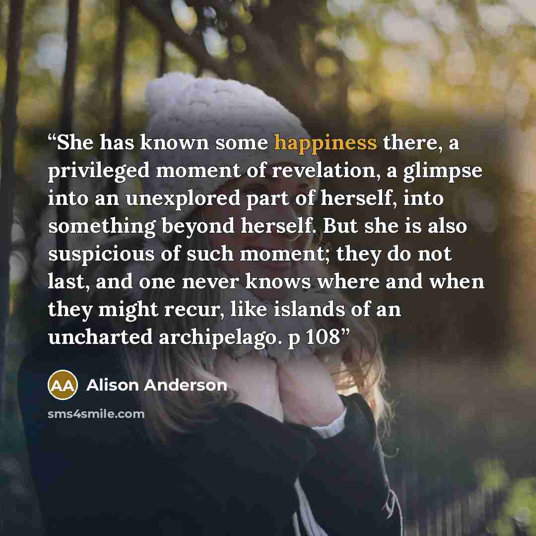 “She has known some happiness there, a privileged moment of revelation, a glimpse into an unexplored part of herself, into something beyond herself. But she is also suspicious of such moment; they do not last, and one never knows where and when they might recur, like islands of an uncharted…” quote by Alison Anderson