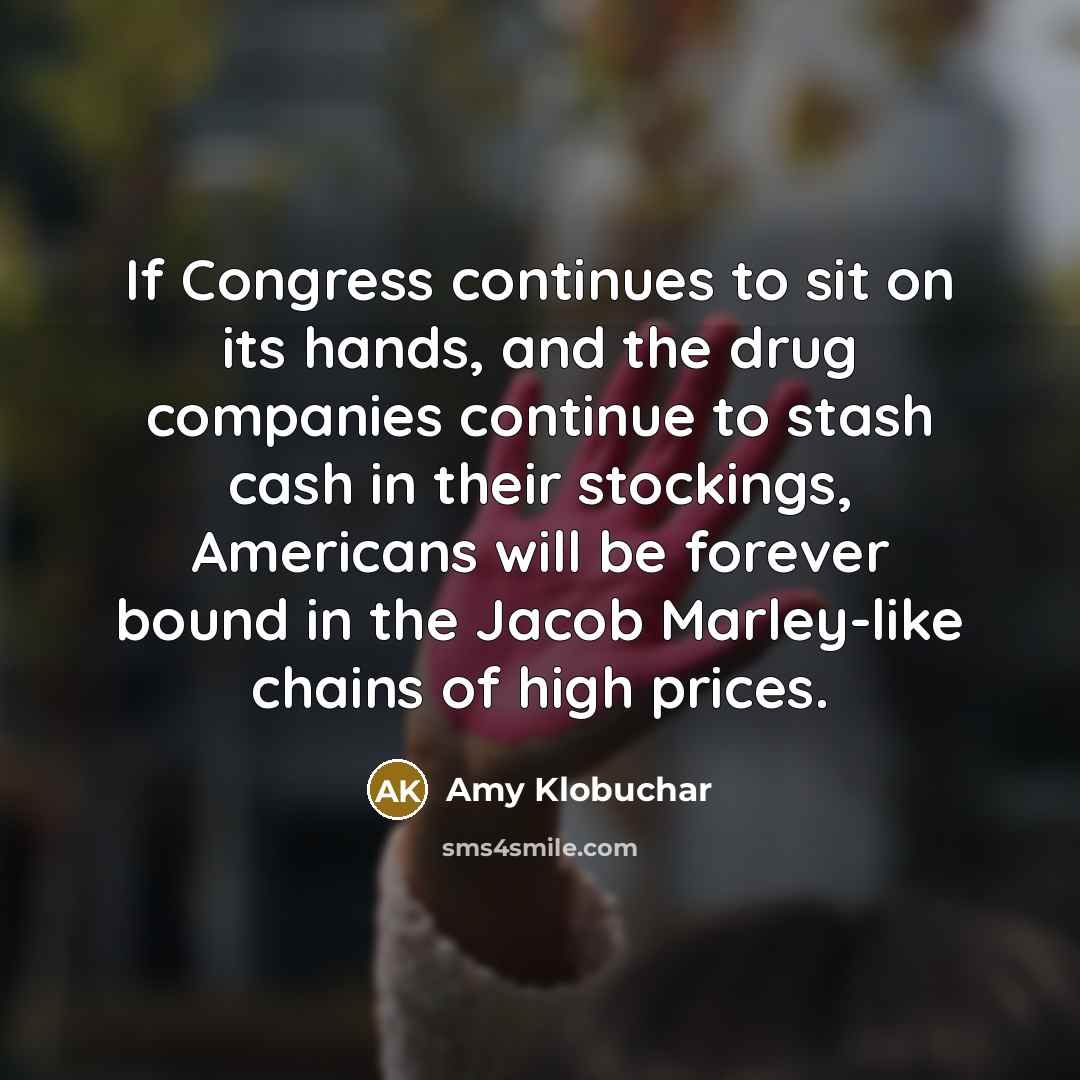 “If Congress continues to sit on its hands, and the drug companies continue to stash cash in their stockings, Americans will be forever bound in the Jacob Marley-like chains of high prices.” quote by Amy Klobuchar