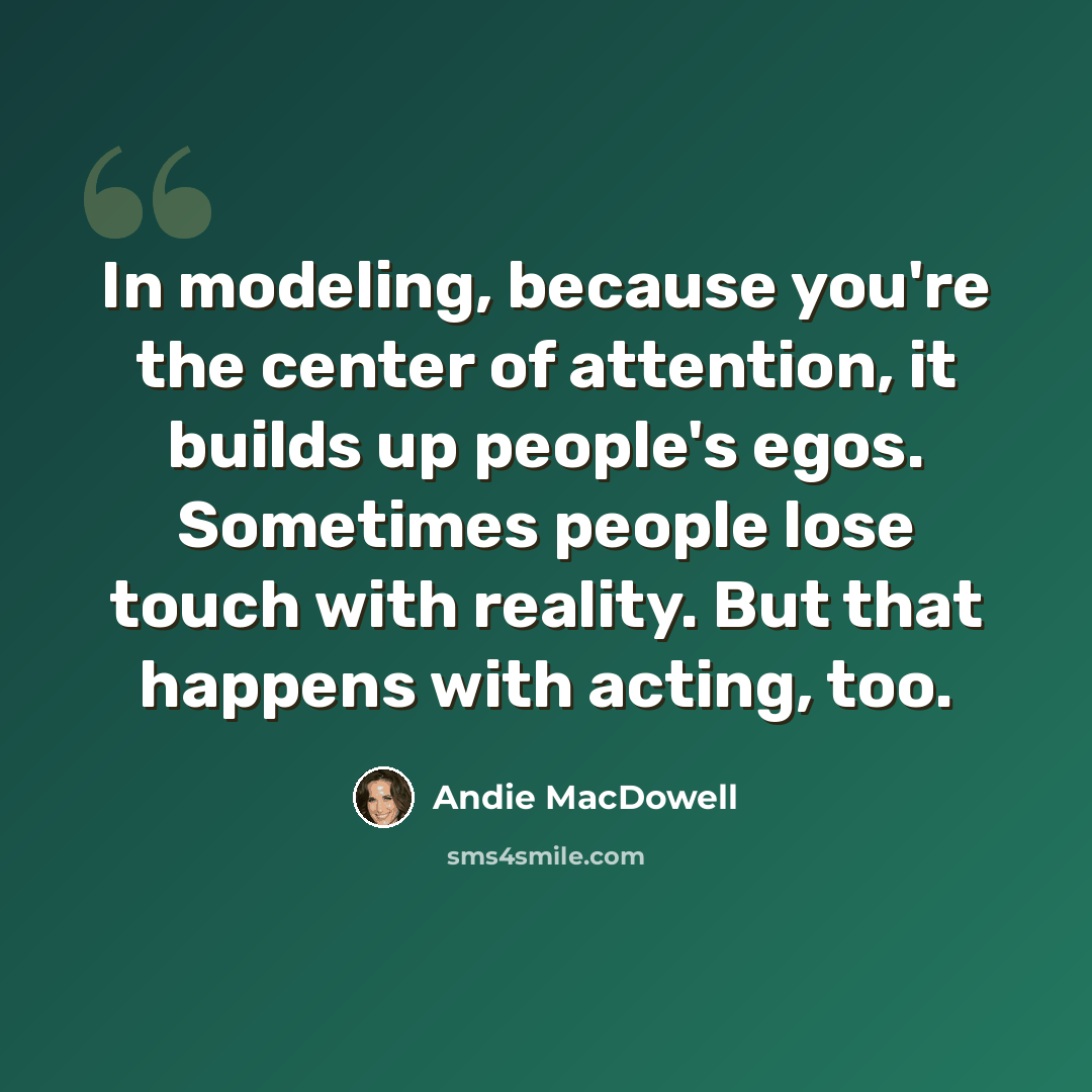 “In modeling, because you're the center of attention, it builds up people's egos. Sometimes people lose touch with reality. But that happens with acting, too.” quote by Andie MacDowell