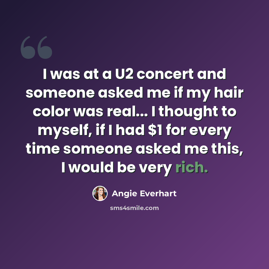 “I was at a U2 concert and someone asked me if my hair color was real... I thought to myself, if I had $1 for every time someone asked me this, I would be very rich.” quote by Angie Everhart