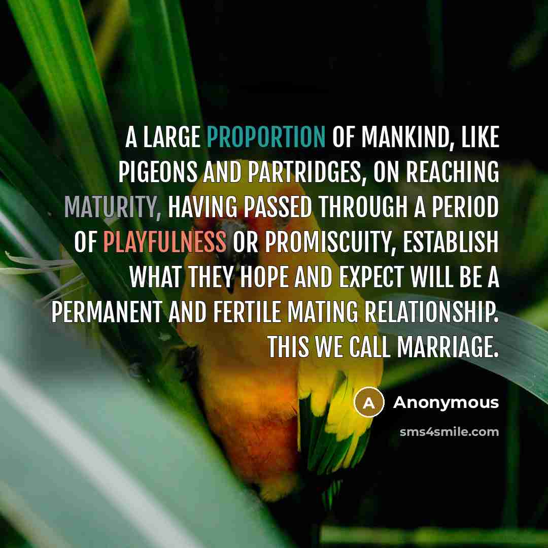 “A large proportion of mankind, like pigeons and partridges, on reaching maturity, having passed through a period of playfulness or promiscuity, establish what they hope and expect will be a permanent and fertile mating relationship. This we call marriage.” quote by Anonymous