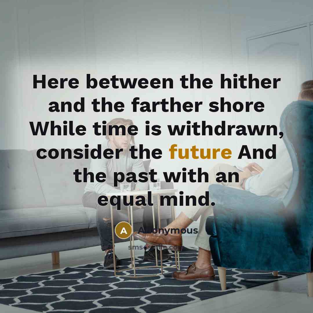 “Here between the hither and the farther shore While time is withdrawn, consider the future And the past with an equal mind.” quote by Anonymous