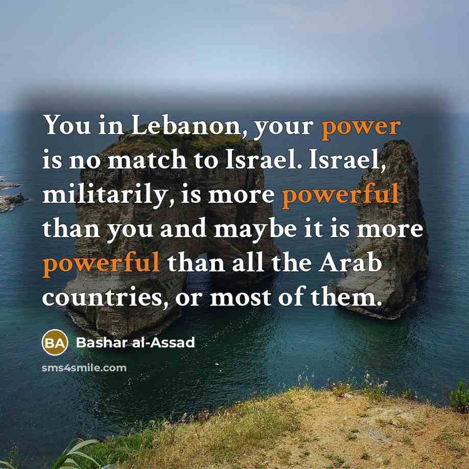 “You in Lebanon, your power is no match to Israel. Israel, militarily, is more powerful than you and maybe it is more powerful than all the Arab countries, or most of them.” quote by Bashar al-Assad