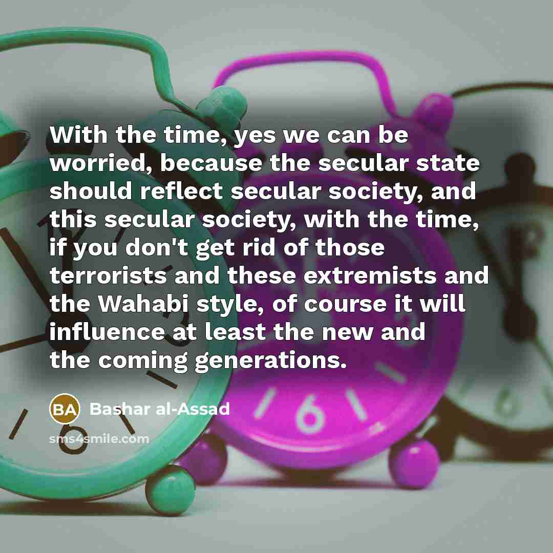 “With the time, yes we can be worried, because the secular state should reflect secular society, and this secular society, with the time, if you don't get rid of those terrorists and these extremists and the Wahabi style, of course it will influence at least the new and the coming generations.” quote by Bashar al-Assad