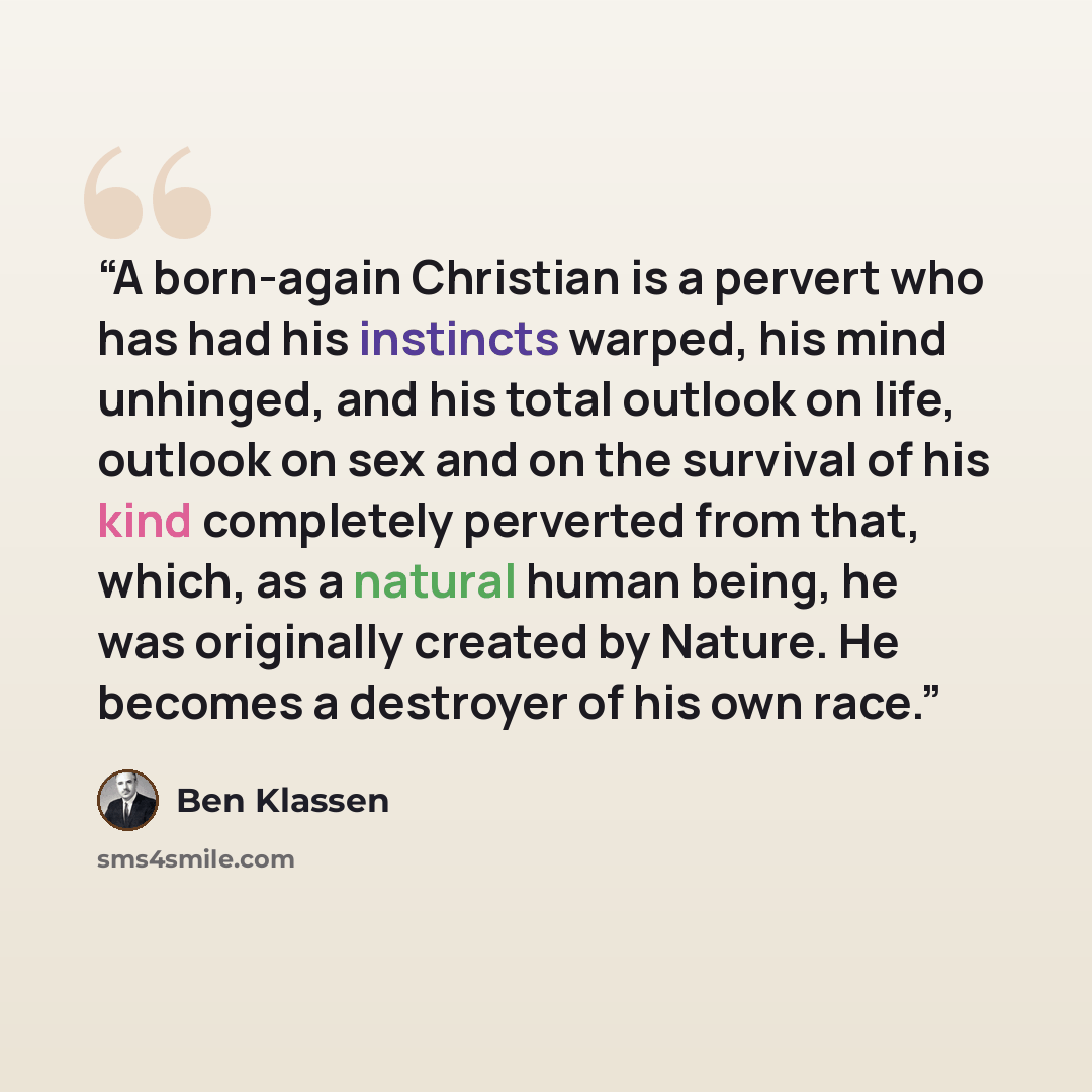 “A born-again Christian is a pervert who has had his instincts warped, his mind unhinged, and his total outlook on life, outlook on sex and on the survival of his kind completely perverted from that, which, as a natural human being, he was originally created by Nature. He becomes a destroyer of his…” quote by Ben Klassen