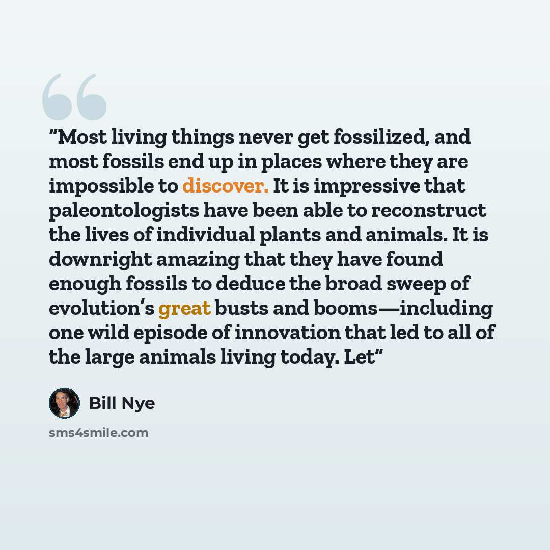 “Most living things never get fossilized, and most fossils end up in places where they are impossible to discover. It is impressive that paleontologists have been able to reconstruct the lives of individual plants and animals. It is downright amazing that they have found enough fossils to deduce…” quote by Bill Nye