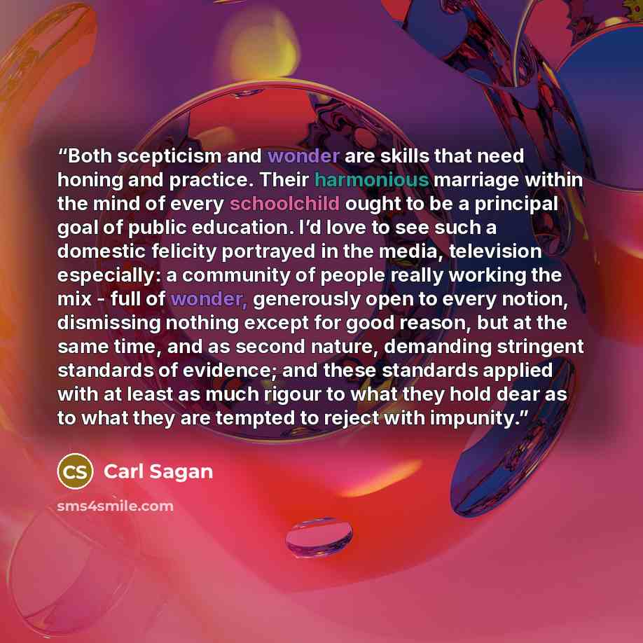 “Both scepticism and wonder are skills that need honing and practice. Their harmonious marriage within the mind of every schoolchild ought to be a principal goal of public education. I’d love to see such a domestic felicity portrayed in the media, television especially: a community of people really…” quote by Carl Sagan