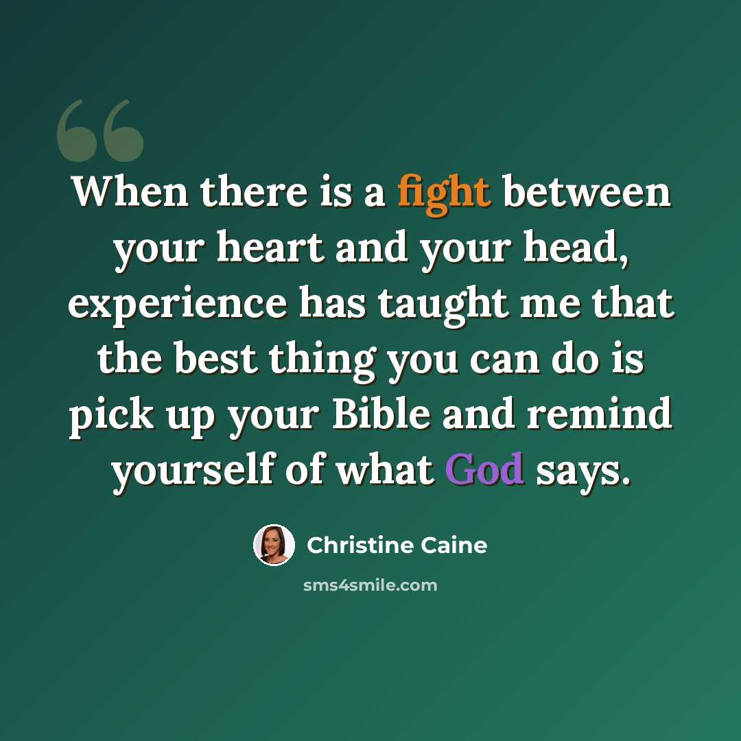 “When there is a fight between your heart and your head, experience has taught me that the best thing you can do is pick up your Bible and remind yourself of what God says.” quote by Christine Caine