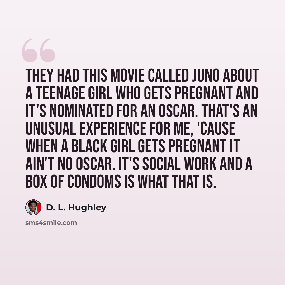 “They had this movie called Juno about a teenage girl who gets pregnant and it's nominated for an Oscar. That's an unusual experience for me, 'cause when a black girl gets pregnant it ain't no Oscar. It's social work and a box of condoms is what that is.” quote by D. L. Hughley