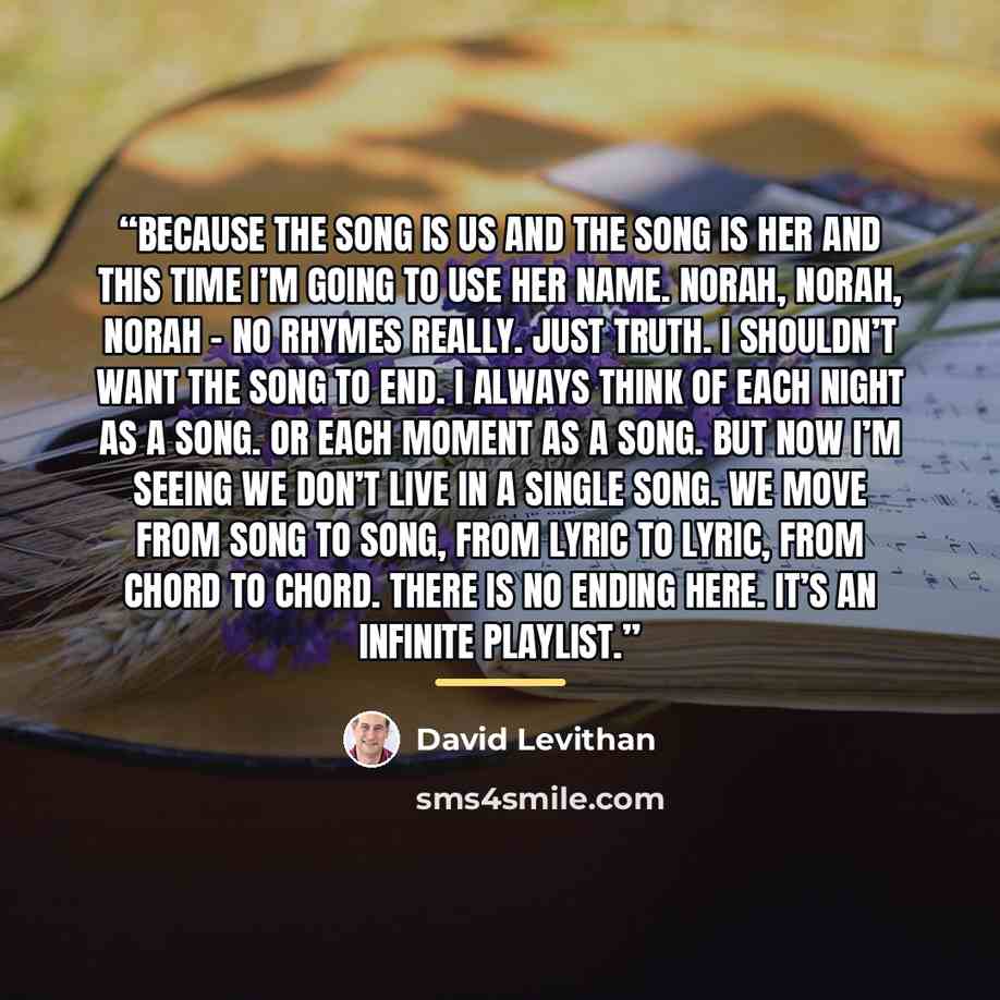 “Because the song is us and the song is her and this time I’m going to use her name. Norah, Norah, Norah - no rhymes really. Just truth. I shouldn’t want the song to end. I always think of each night as a song. Or each moment as a song. But now I’m seeing we don’t live in a single song. We move…” quote by David Levithan