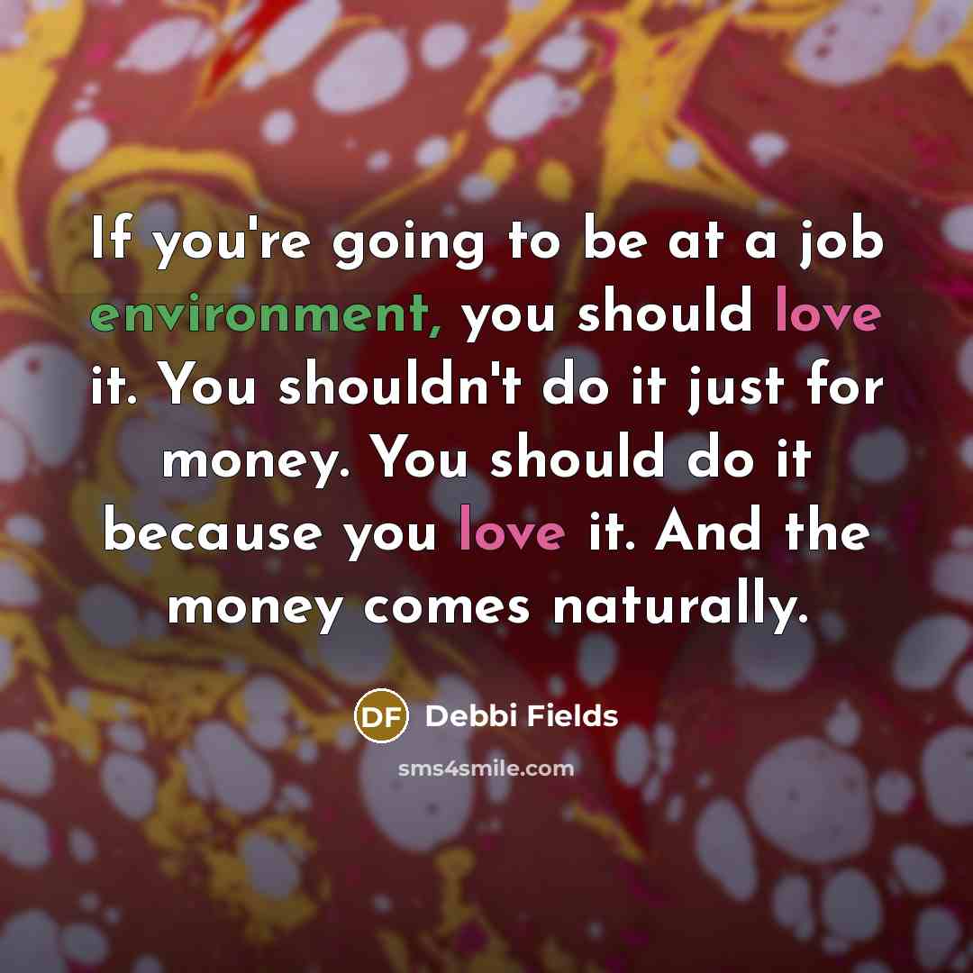 “If you're going to be at a job environment, you should love it. You shouldn't do it just for money. You should do it because you love it. And the money comes naturally.” quote by Debbi Fields