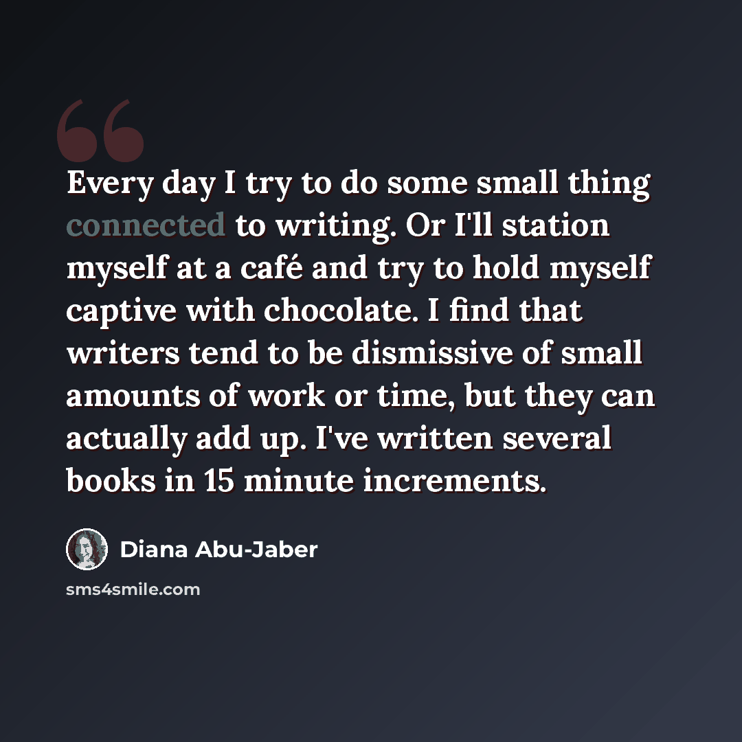 “Every day I try to do some small thing connected to writing. Or I'll station myself at a café and try to hold myself captive with chocolate. I find that writers tend to be dismissive of small amounts of work or time, but they can actually add up. I've written several books in 15 minute increments.” quote by Diana Abu-Jaber