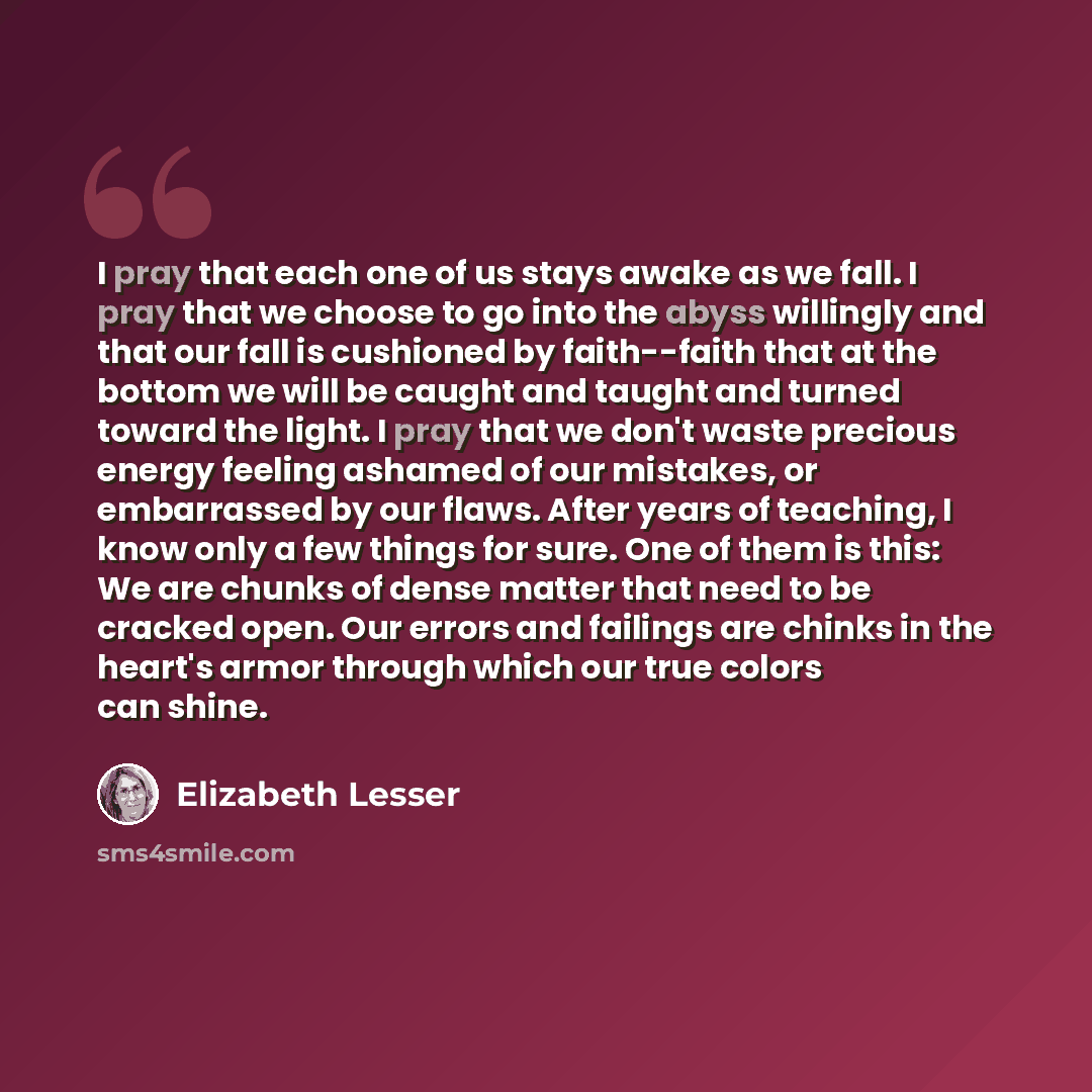 “I pray that each one of us stays awake as we fall. I pray that we choose to go into the abyss willingly and that our fall is cushioned by faith--faith that at the bottom we will be caught and taught and turned toward the light. I pray that we don't waste precious energy feeling ashamed of our…” quote by Elizabeth Lesser