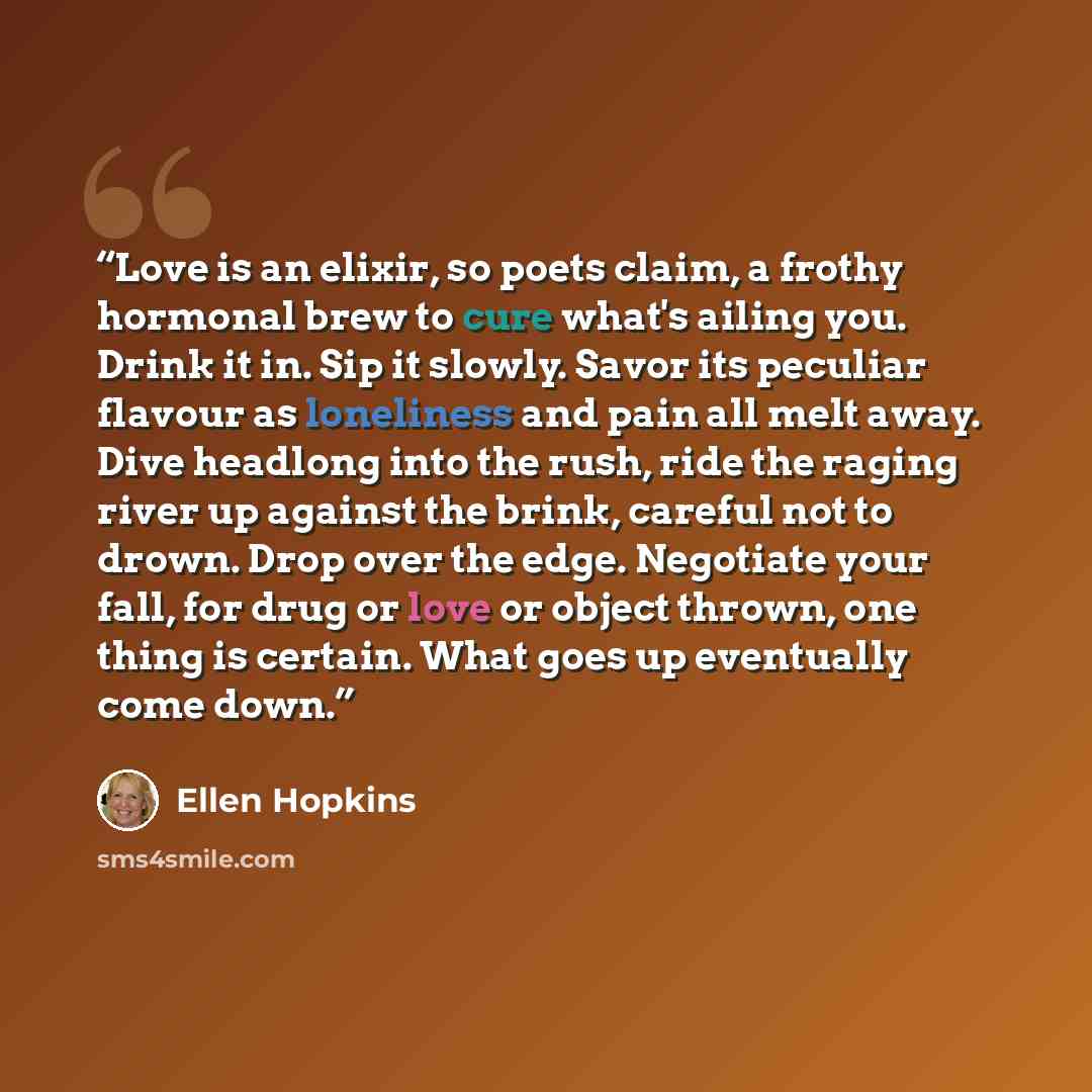 “Love is an elixir, so poets claim, a frothy hormonal brew to cure what's ailing you. Drink it in. Sip it slowly. Savor its peculiar flavour as loneliness and pain all melt away. Dive headlong into the rush, ride the raging river up against the brink, careful not to drown. Drop over the edge…” quote by Ellen Hopkins