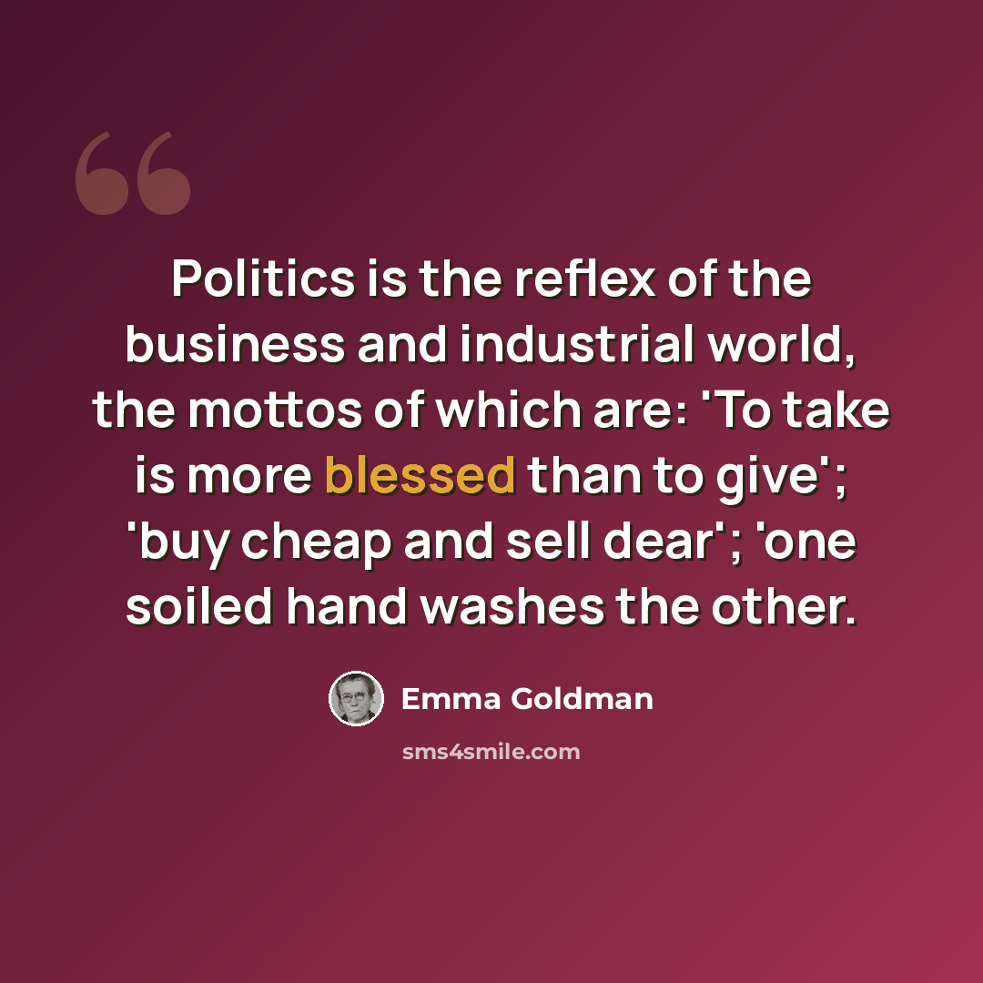 “Politics is the reflex of the business and industrial world, the mottos of which are: 'To take is more blessed than to give'; 'buy cheap and sell dear'; 'one soiled hand washes the other.” quote by Emma Goldman