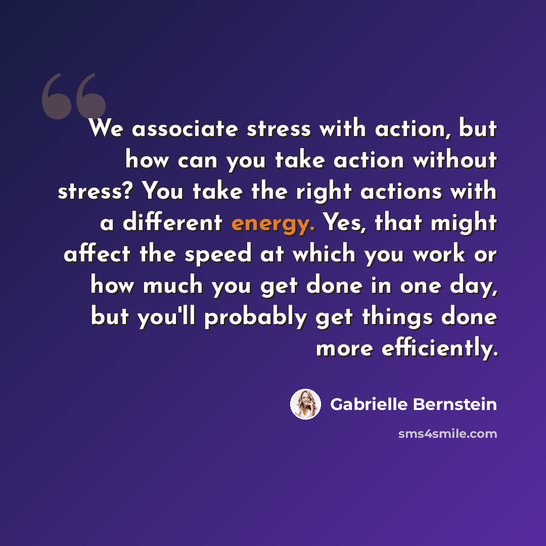 “We associate stress with action, but how can you take action without stress? You take the right actions with a different energy. Yes, that might affect the speed at which you work or how much you get done in one day, but you'll probably get things done more efficiently.” quote by Gabrielle Bernstein